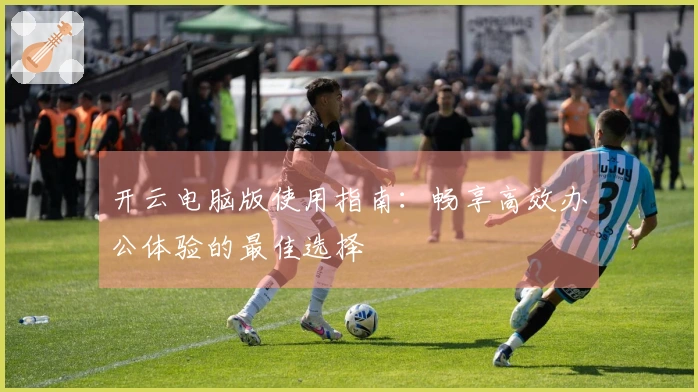 开云电脑版使用指南：畅享高效办公体验的最佳选择